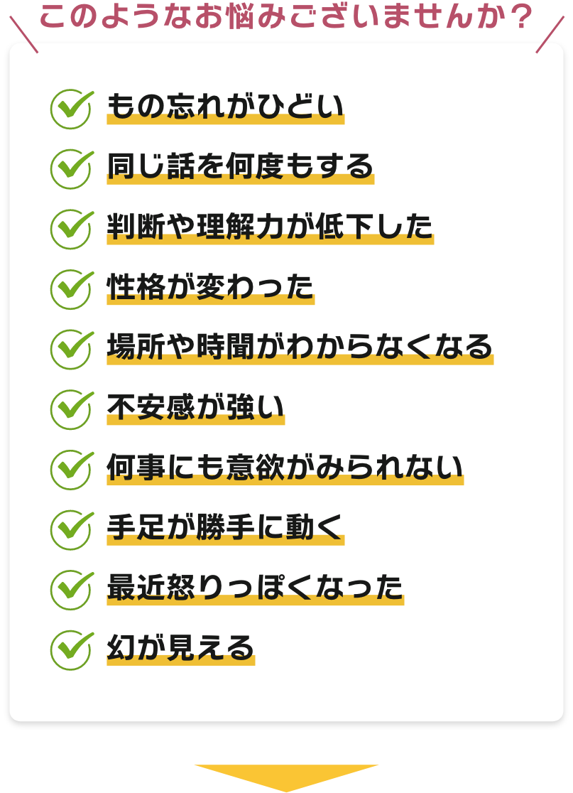 【このようなお悩みございませんか？】もの忘れがひどい、同じ話を何度もする、判断や理解力が低下した、性格が変わった、場所や時聞がわからなくなる、不安感が強い、何事にも意欲がみられない、手足が勝手に動く、最近怒りっぽくなった、幻が見える