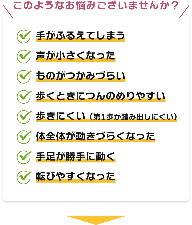 【このようなお悩みございませんか？】手がふるえてしまう、声が小さくなった、ものがつかみづらい、歩くときにつんのめりやすい、歩きにくい（第1歩が踏み出しにくい）、体全体が動きづらくなった、手足が勝手に動く転びやすくなった